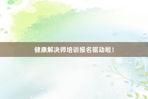 健康解决师培训报名驱动啦！