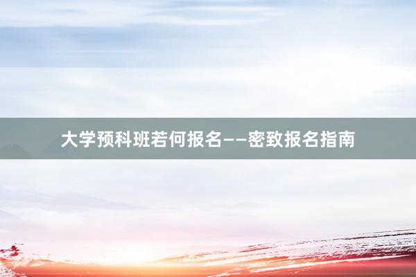 大学预科班若何报名——密致报名指南