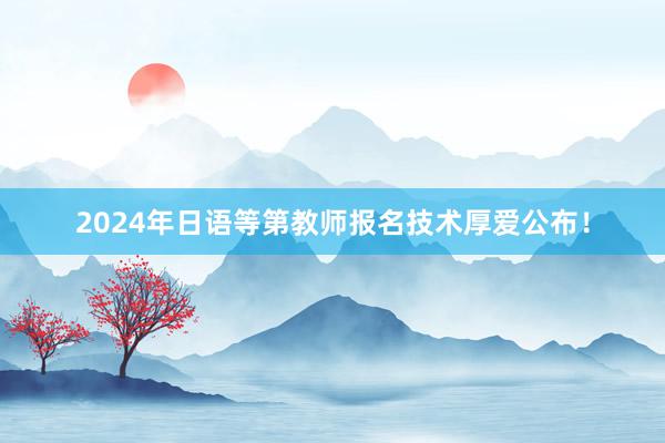 2024年日语等第教师报名技术厚爱公布！