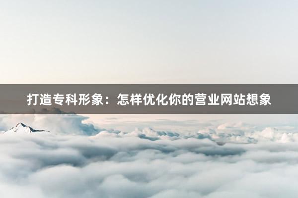 打造专科形象：怎样优化你的营业网站想象