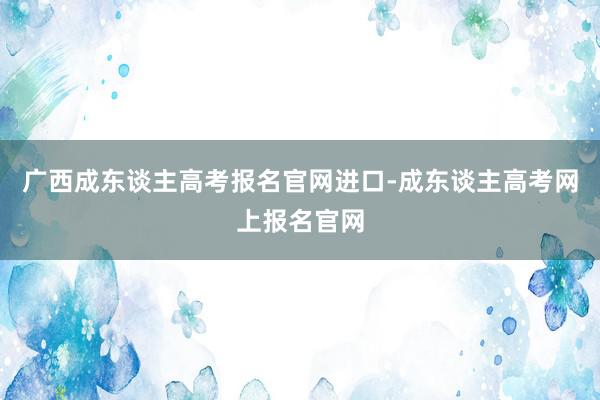 广西成东谈主高考报名官网进口-成东谈主高考网上报名官网