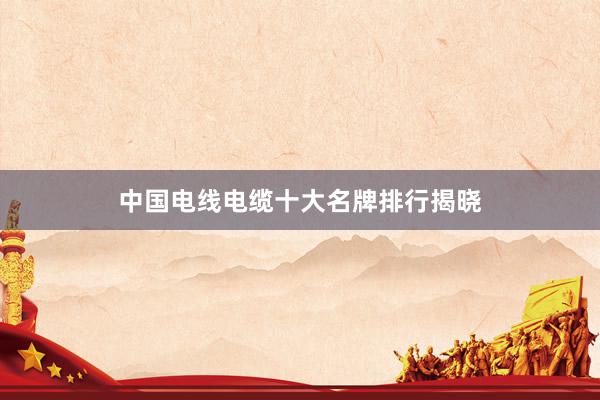 中国电线电缆十大名牌排行揭晓