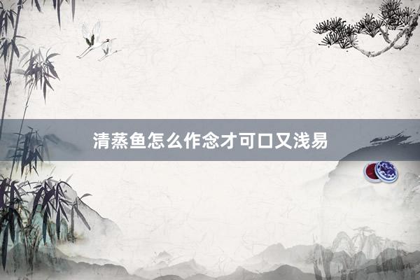 清蒸鱼怎么作念才可口又浅易