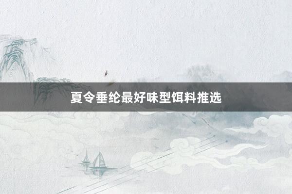 夏令垂纶最好味型饵料推选